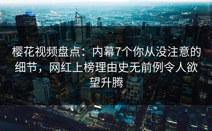 樱花视频盘点：内幕7个你从没注意的细节，网红上榜理由史无前例令人欲望升腾