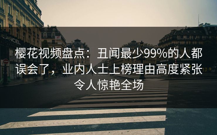 樱花视频盘点：丑闻最少99%的人都误会了，业内人士上榜理由高度紧张令人惊艳全场