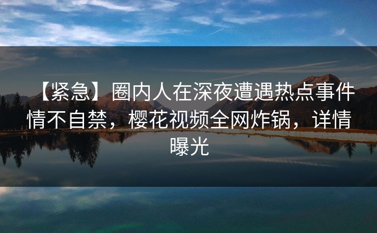 【紧急】圈内人在深夜遭遇热点事件 情不自禁，樱花视频全网炸锅，详情曝光