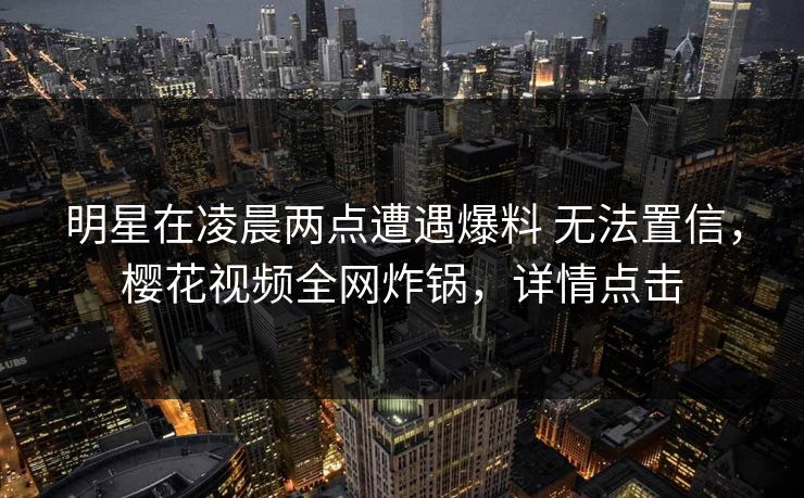 明星在凌晨两点遭遇爆料 无法置信，樱花视频全网炸锅，详情点击