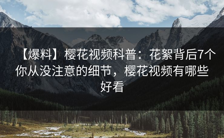 【爆料】樱花视频科普：花絮背后7个你从没注意的细节，樱花视频有哪些好看
