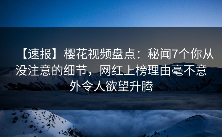 【速报】樱花视频盘点：秘闻7个你从没注意的细节，网红上榜理由毫不意外令人欲望升腾