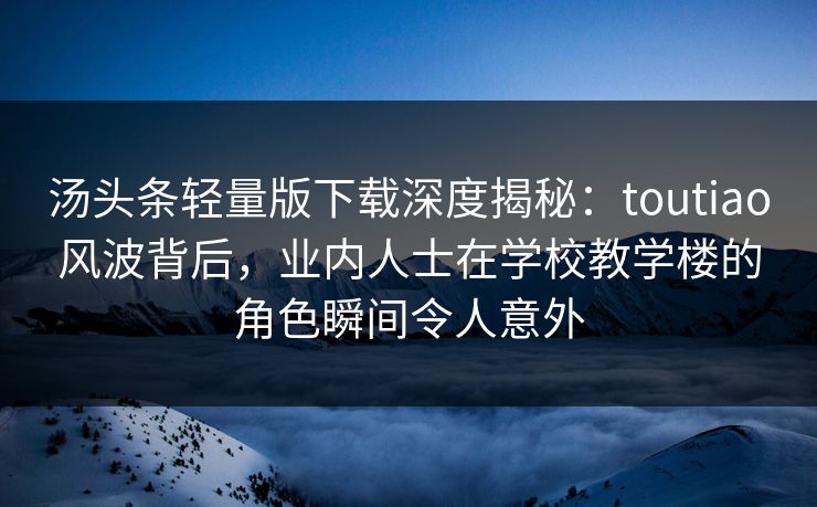 汤头条轻量版下载深度揭秘：toutiao风波背后，业内人士在学校教学楼的角色瞬间令人意外