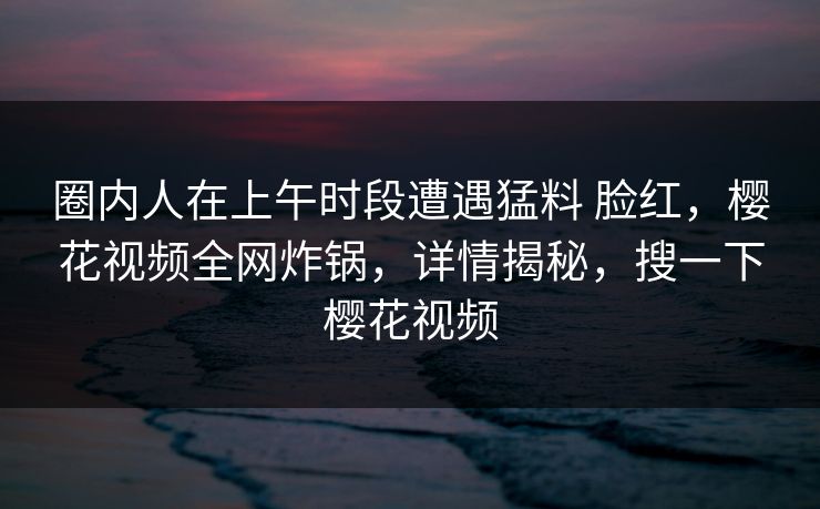 圈内人在上午时段遭遇猛料 脸红，樱花视频全网炸锅，详情揭秘，搜一下樱花视频