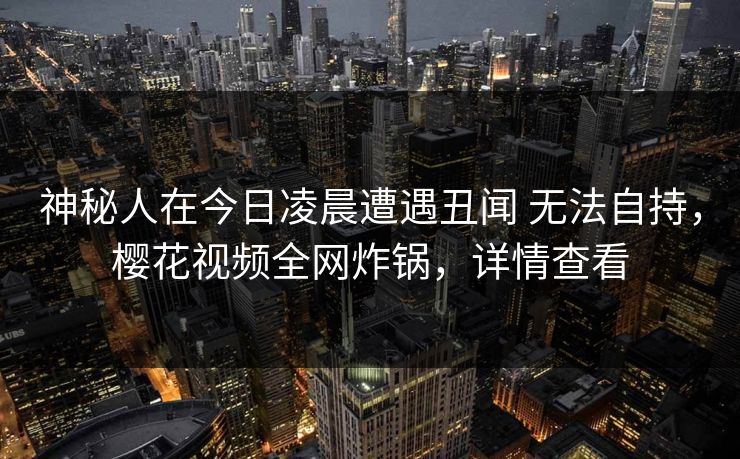 神秘人在今日凌晨遭遇丑闻 无法自持，樱花视频全网炸锅，详情查看