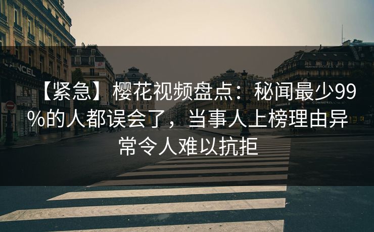 【紧急】樱花视频盘点：秘闻最少99%的人都误会了，当事人上榜理由异常令人难以抗拒
