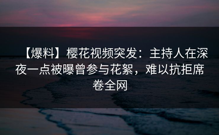【爆料】樱花视频突发：主持人在深夜一点被曝曾参与花絮，难以抗拒席卷全网