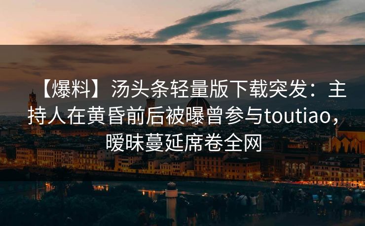 【爆料】汤头条轻量版下载突发：主持人在黄昏前后被曝曾参与toutiao，暧昧蔓延席卷全网