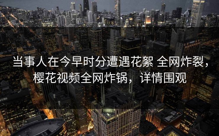 当事人在今早时分遭遇花絮 全网炸裂，樱花视频全网炸锅，详情围观