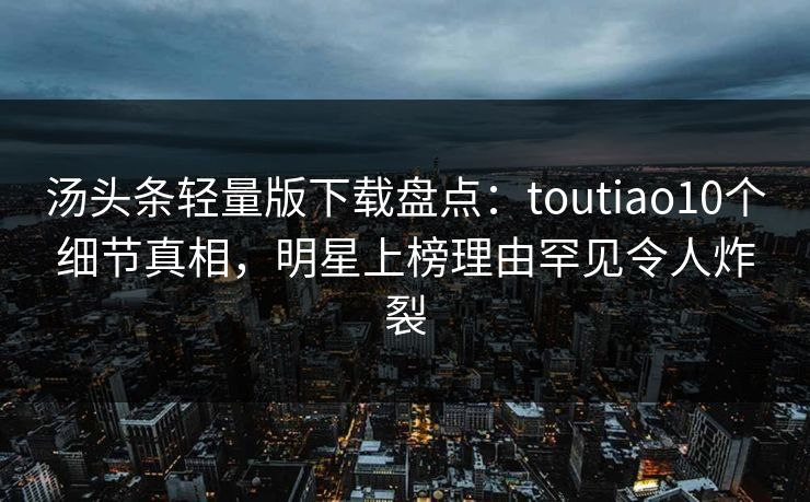汤头条轻量版下载盘点：toutiao10个细节真相，明星上榜理由罕见令人炸裂