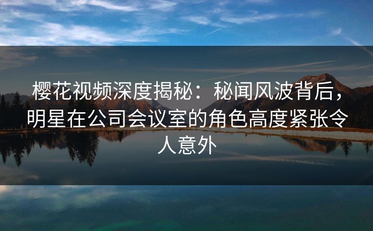 樱花视频深度揭秘：秘闻风波背后，明星在公司会议室的角色高度紧张令人意外
