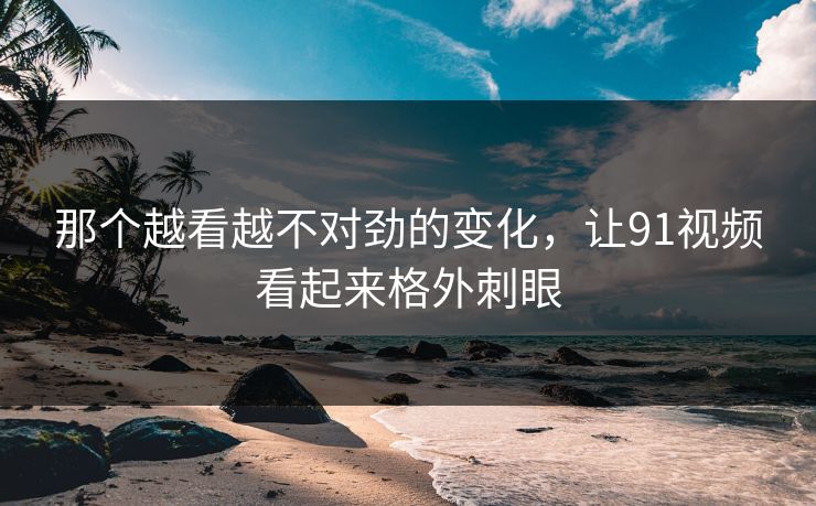 那个越看越不对劲的变化，让91视频看起来格外刺眼